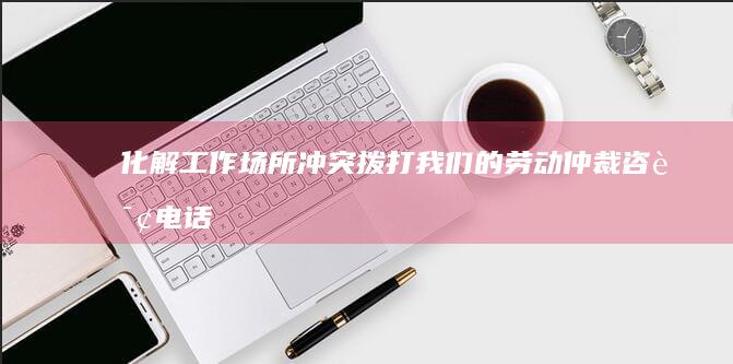 化解工作场所冲突：拨打我们的劳动仲裁咨询电话，让专业人士解决您的问题！