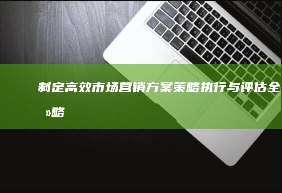 制定高效市场营销方案：策略、执行与评估全攻略